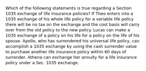 Which of the following statements is true regarding a Section 1035 exchange of life insurance policies? If Theo enters into a 1035 exchange of his whole life policy for a variable life policy there will be no tax on the exchange and the cost basis will carry over from the old policy to the new policy. Lucas can make a 1035 exchange of a policy on his life for a policy on the life of his spouse. Apollo, who has surrendered his universal life policy, can accomplish a 1035 exchange by using the cash surrender value to purchase another life insurance policy within 60 days of surrender. Athena can exchange her annuity for a life insurance policy under a Sec. 1035 exchange.