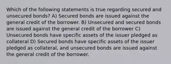 Which of the following statements is true regarding secured and unsecured bonds? A) Secured bonds are issued against the general credit of the borrower. B) Unsecured and secured bonds are issued against the general credit of the borrower C) Unsecured bonds have specific assets of the issuer pledged as collateral D) Secured bonds have specific assets of the issuer pledged as collateral, and unsecured bonds are issued against the general credit of the borrower.