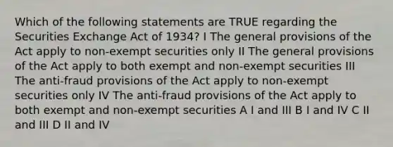 Which of the following statements are TRUE regarding the Securities Exchange Act of 1934? I The general provisions of the Act apply to non-exempt securities only II The general provisions of the Act apply to both exempt and non-exempt securities III The anti-fraud provisions of the Act apply to non-exempt securities only IV The anti-fraud provisions of the Act apply to both exempt and non-exempt securities A I and III B I and IV C II and III D II and IV