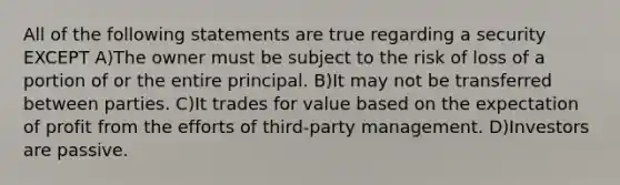 All of the following statements are true regarding a security EXCEPT A)The owner must be subject to the risk of loss of a portion of or the entire principal. B)It may not be transferred between parties. C)It trades for value based on the expectation of profit from the efforts of third-party management. D)Investors are passive.