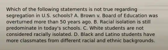 Which of the following statements is not true regarding segregation in U.S. schools? A. Brown v. Board of Education was overturned more than 50 years ago. B. Racial isolation is still predominate in today's schools. C. White students are not considered racially isolated. D. Black and Latino students have more classmates from different racial and ethnic backgrounds.