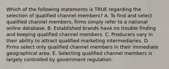 Which of the following statements is TRUE regarding the selection of qualified channel​ members? A. To find and select qualified channel​ members, firms simply refer to a national online database. B. Established brands have no trouble finding and keeping qualified channel members. C. Producers vary in their ability to attract qualified marketing intermediaries. D. Firms select only qualified channel members in their immediate geographical area. E. Selecting qualified channel members is largely controlled by government regulation.