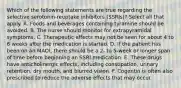 Which of the following statements are true regarding the selective serotonin-reuptake inhibitors (SSRIs)? Select all that apply. A. Foods and beverages containing tyramine should be avoided. B. The nurse should monitor for extrapyramidal symptoms. C. Therapeutic effects may not be seen for about 4 to 6 weeks after the medication is started. D. If the patient has been on an MAOI, there should be a 2- to 5-week or longer span of time before beginning an SSRI medication. E. These drugs have anticholinergic effects, including constipation, urinary retention, dry mouth, and blurred vision. F. Cogentin is often also prescribed to reduce the adverse effects that may occur.