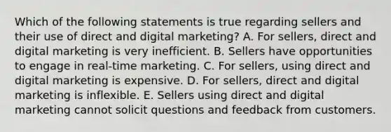 Which of the following statements is true regarding sellers and their use of direct and digital​ marketing? A. For​ sellers, direct and digital marketing is very inefficient. B. Sellers have opportunities to engage in​ real-time marketing. C. For​ sellers, using direct and digital marketing is expensive. D. For​ sellers, direct and digital marketing is inflexible. E. Sellers using direct and digital marketing cannot solicit questions and feedback from customers.