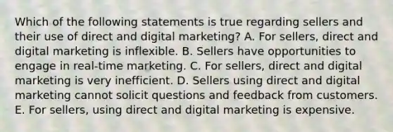 Which of the following statements is true regarding sellers and their use of direct and digital​ marketing? A. For​ sellers, direct and digital marketing is inflexible. B. Sellers have opportunities to engage in​ real-time marketing. C. For​ sellers, direct and digital marketing is very inefficient. D. Sellers using direct and digital marketing cannot solicit questions and feedback from customers. E. For​ sellers, using direct and digital marketing is expensive.