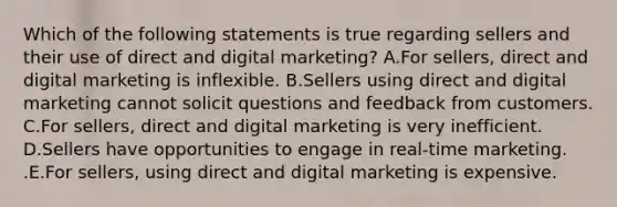 Which of the following statements is true regarding sellers and their use of direct and digital​ marketing? A.For​ sellers, direct and digital marketing is inflexible. B.Sellers using direct and digital marketing cannot solicit questions and feedback from customers. C.For​ sellers, direct and digital marketing is very inefficient. D.Sellers have opportunities to engage in​ real-time marketing. .E.For​ sellers, using direct and digital marketing is expensive.