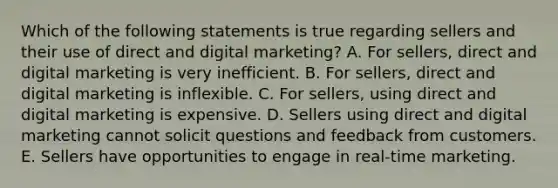 Which of the following statements is true regarding sellers and their use of direct and digital​ marketing? A. For​ sellers, direct and digital marketing is very inefficient. B. For​ sellers, direct and digital marketing is inflexible. C. For​ sellers, using direct and digital marketing is expensive. D. Sellers using direct and digital marketing cannot solicit questions and feedback from customers. E. Sellers have opportunities to engage in​ real-time marketing.