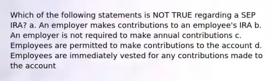 Which of the following statements is NOT TRUE regarding a SEP IRA? a. An employer makes contributions to an employee's IRA b. An employer is not required to make annual contributions c. Employees are permitted to make contributions to the account d. Employees are immediately vested for any contributions made to the account