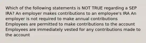 Which of the following statements is NOT TRUE regarding a SEP IRA? An employer makes contributions to an employee's IRA An employer is not required to make annual contributions Employees are permitted to make contributions to the account Employees are immediately vested for any contributions made to the account