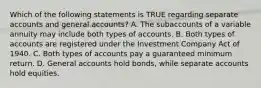 Which of the following statements is TRUE regarding separate accounts and general accounts? A. The subaccounts of a variable annuity may include both types of accounts. B. Both types of accounts are registered under the Investment Company Act of 1940. C. Both types of accounts pay a guaranteed minimum return. D. General accounts hold bonds, while separate accounts hold equities.