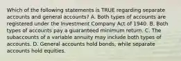 Which of the following statements is TRUE regarding separate accounts and general accounts? A. Both types of accounts are registered under the Investment Company Act of 1940. B. Both types of accounts pay a guaranteed minimum return. C. The subaccounts of a variable annuity may include both types of accounts. D. General accounts hold bonds, while separate accounts hold equities.