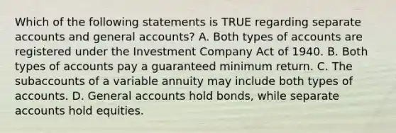 Which of the following statements is TRUE regarding separate accounts and general accounts? A. Both types of accounts are registered under the Investment Company Act of 1940. B. Both types of accounts pay a guaranteed minimum return. C. The subaccounts of a variable annuity may include both types of accounts. D. General accounts hold bonds, while separate accounts hold equities.