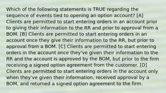 Which of the following statements is TRUE regarding the sequence of events tied to opening an option account? [A] Clients are permitted to start entering orders in an account prior to giving their information to the RR and prior to approval from a BOM. [B] Clients are permitted to start entering orders in an ac<a href='https://www.questionai.com/knowledge/kIt7oUhyhX-count-on' class='anchor-knowledge'>count on</a>ce they give their information to the RR, but prior to approval from a BOM. [C] Clients are permitted to start entering orders in the account once they've given their information to the RR and the account is approved by the BOM, but prior to the firm receiving a signed option agreement from the customer. [D] Clients are permitted to start entering orders in the account only when they've given their information, received approval by a BOM, and returned a signed option agreement to the firm.