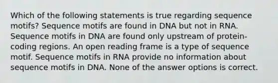 Which of the following statements is true regarding sequence motifs? Sequence motifs are found in DNA but not in RNA. Sequence motifs in DNA are found only upstream of protein-coding regions. An open reading frame is a type of sequence motif. Sequence motifs in RNA provide no information about sequence motifs in DNA. None of the answer options is correct.