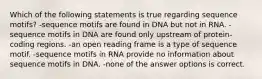 Which of the following statements is true regarding sequence motifs? -sequence motifs are found in DNA but not in RNA. -sequence motifs in DNA are found only upstream of protein-coding regions. -an open reading frame is a type of sequence motif. -sequence motifs in RNA provide no information about sequence motifs in DNA. -none of the answer options is correct.