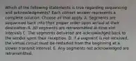 Which of the following statements is true regarding sequencing and acknowledgments? Each correct answer represents a complete solution. Choose all that apply. A. Segments are sequenced back into their proper order upon arrival at their destination B. All segments are retransmitted at time slot intervals C. The segments delivered are acknowledged back to the sender upon their reception. D. if a segment is not received, the virtual circuit must be restarted from the beginning at a slower transmit interval. E. Any segments not acknowledged are retransmitted.