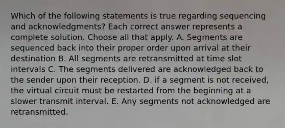 Which of the following statements is true regarding sequencing and acknowledgments? Each correct answer represents a complete solution. Choose all that apply. A. Segments are sequenced back into their proper order upon arrival at their destination B. All segments are retransmitted at time slot intervals C. The segments delivered are acknowledged back to the sender upon their reception. D. if a segment is not received, the virtual circuit must be restarted from the beginning at a slower transmit interval. E. Any segments not acknowledged are retransmitted.