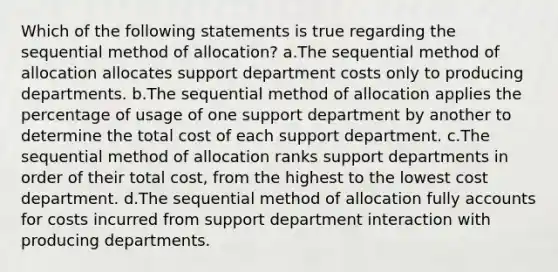 Which of the following statements is true regarding the sequential method of allocation? a.The sequential method of allocation allocates support department costs only to producing departments. b.The sequential method of allocation applies the percentage of usage of one support department by another to determine the total cost of each support department. c.The sequential method of allocation ranks support departments in order of their total cost, from the highest to the lowest cost department. d.The sequential method of allocation fully accounts for costs incurred from support department interaction with producing departments.