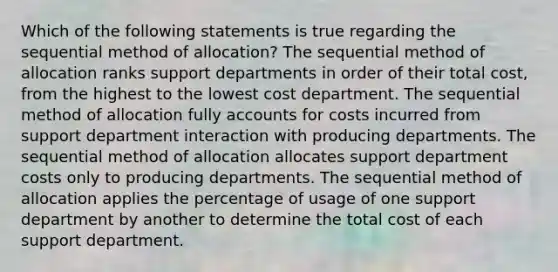 Which of the following statements is true regarding the sequential method of allocation? The sequential method of allocation ranks support departments in order of their total cost, from the highest to the lowest cost department. The sequential method of allocation fully accounts for costs incurred from support department interaction with producing departments. The sequential method of allocation allocates support department costs only to producing departments. The sequential method of allocation applies the percentage of usage of one support department by another to determine the total cost of each support department.