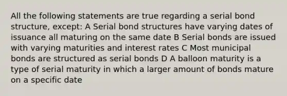 All the following statements are true regarding a serial bond structure, except: A Serial bond structures have varying dates of issuance all maturing on the same date B Serial bonds are issued with varying maturities and interest rates C Most municipal bonds are structured as serial bonds D A balloon maturity is a type of serial maturity in which a larger amount of bonds mature on a specific date