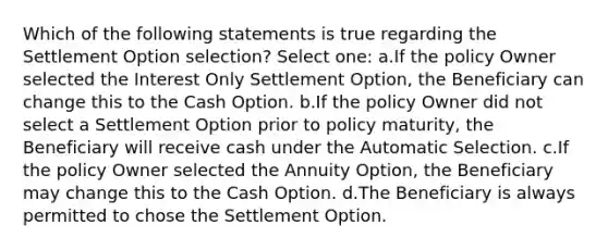 Which of the following statements is true regarding the Settlement Option selection? Select one: a.If the policy Owner selected the Interest Only Settlement Option, the Beneficiary can change this to the Cash Option. b.If the policy Owner did not select a Settlement Option prior to policy maturity, the Beneficiary will receive cash under the Automatic Selection. c.If the policy Owner selected the Annuity Option, the Beneficiary may change this to the Cash Option. d.The Beneficiary is always permitted to chose the Settlement Option.