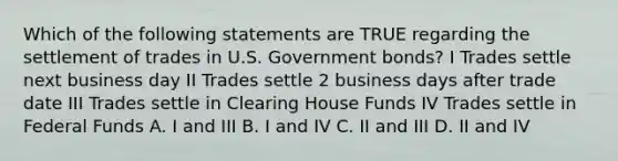 Which of the following statements are TRUE regarding the settlement of trades in U.S. Government bonds? I Trades settle next business day II Trades settle 2 business days after trade date III Trades settle in Clearing House Funds IV Trades settle in Federal Funds A. I and III B. I and IV C. II and III D. II and IV