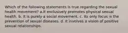 Which of the following statements is true regarding the sexual health movement? a.It exclusively promotes physical sexual health. b. It is purely a social movement. c. Its only focus is the prevention of sexual diseases. d. It involves a vision of positive sexual relationships.