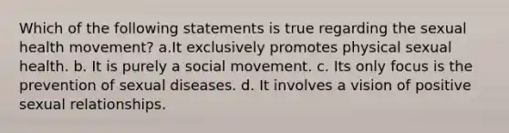 Which of the following statements is true regarding the sexual health movement? a.It exclusively promotes physical sexual health. b. It is purely a social movement. c. Its only focus is the prevention of sexual diseases. d. It involves a vision of positive sexual relationships.