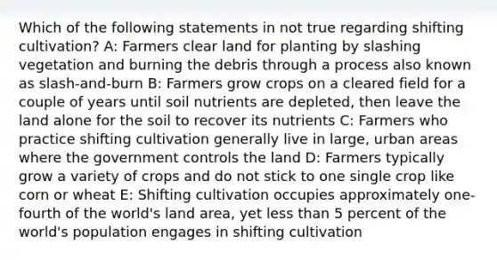 Which of the following statements in not true regarding shifting cultivation? A: Farmers clear land for planting by slashing vegetation and burning the debris through a process also known as slash-and-burn B: Farmers grow crops on a cleared field for a couple of years until soil nutrients are depleted, then leave the land alone for the soil to recover its nutrients C: Farmers who practice shifting cultivation generally live in large, urban areas where the government controls the land D: Farmers typically grow a variety of crops and do not stick to one single crop like corn or wheat E: Shifting cultivation occupies approximately one-fourth of the world's land area, yet less than 5 percent of the world's population engages in shifting cultivation