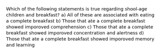 Which of the following statements is true regarding shool-age children and breakfast? a) All of these are associated with eating a complete breakfast b) Those that ate a complete breakfast showed imporoved comprehension c) Those that ate a complete breakfast showed imporoved concentration and alertness d) Those that ate a complete breakfast showed imporoved memory and learning