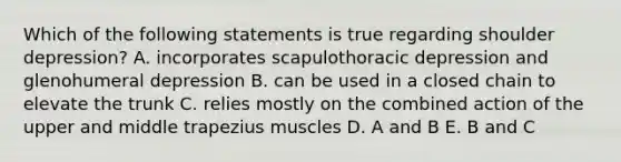 Which of the following statements is true regarding shoulder depression? A. incorporates scapulothoracic depression and glenohumeral depression B. can be used in a closed chain to elevate the trunk C. relies mostly on the combined action of the upper and middle trapezius muscles D. A and B E. B and C