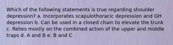 Which of the following statements is true regarding shoulder depression? a. Incorporates scapulothoracic depression and GH depression b. Can be used in a closed chain to elevate the trunk c. Relies mostly on the combined action of the upper and middle traps d. A and B e. B and C