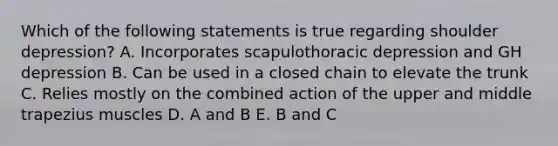 Which of the following statements is true regarding shoulder depression? A. Incorporates scapulothoracic depression and GH depression B. Can be used in a closed chain to elevate the trunk C. Relies mostly on the combined action of the upper and middle trapezius muscles D. A and B E. B and C