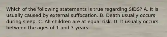 Which of the following statements is true regarding​ SIDS? A. It is usually caused by external suffocation. B. Death usually occurs during sleep. C. All children are at equal risk. D. It usually occurs between the ages of 1 and 3 years.