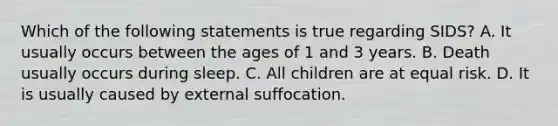 Which of the following statements is true regarding​ SIDS? A. It usually occurs between the ages of 1 and 3 years. B. Death usually occurs during sleep. C. All children are at equal risk. D. It is usually caused by external suffocation.