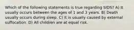 Which of the following statements is true regarding SIDS? A) It usually occurs between the ages of 1 and 3 years. B) Death usually occurs during sleep. C) It is usually caused by external suffocation. D) All children are at equal risk.