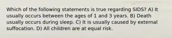 Which of the following statements is true regarding SIDS? A) It usually occurs between the ages of 1 and 3 years. B) Death usually occurs during sleep. C) It is usually caused by external suffocation. D) All children are at equal risk.