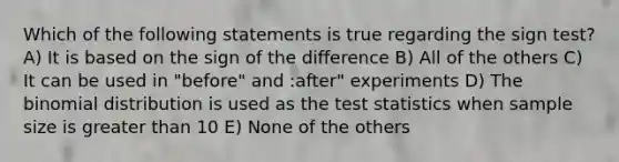 Which of the following statements is true regarding the sign test? A) It is based on the sign of the difference B) All of the others C) It can be used in "before" and :after" experiments D) The binomial distribution is used as the test statistics when sample size is greater than 10 E) None of the others