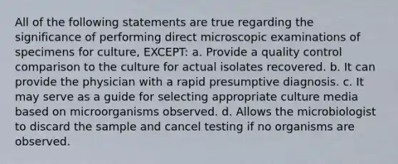 All of the following statements are true regarding the significance of performing direct microscopic examinations of specimens for culture, EXCEPT: a. Provide a quality control comparison to the culture for actual isolates recovered. b. It can provide the physician with a rapid presumptive diagnosis. c. It may serve as a guide for selecting appropriate culture media based on microorganisms observed. d. Allows the microbiologist to discard the sample and cancel testing if no organisms are observed.