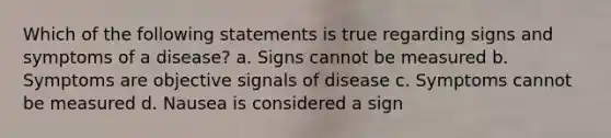 Which of the following statements is true regarding signs and symptoms of a disease? a. Signs cannot be measured b. Symptoms are objective signals of disease c. Symptoms cannot be measured d. Nausea is considered a sign