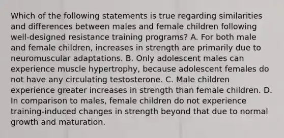 Which of the following statements is true regarding similarities and differences between males and female children following well-designed resistance training programs? A. For both male and female children, increases in strength are primarily due to neuromuscular adaptations. B. Only adolescent males can experience muscle hypertrophy, because adolescent females do not have any circulating testosterone. C. Male children experience greater increases in strength than female children. D. In comparison to males, female children do not experience training-induced changes in strength beyond that due to normal growth and maturation.