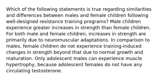 Which of the following statements is true regarding similarities and differences between males and female children following well-designed resistance training programs? Male children experience greater increases in strength than female children. For both male and female children, increases in strength are primarily due to neuromuscular adaptations. In comparison to males, female children do not experience training-induced changes in strength beyond that due to normal growth and maturation. Only adolescent males can experience muscle hypertrophy, because adolescent females do not have any circulating testosterone.