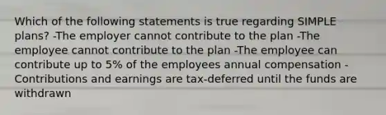 Which of the following statements is true regarding SIMPLE plans? -The employer cannot contribute to the plan -The employee cannot contribute to the plan -The employee can contribute up to 5% of the employees annual compensation -Contributions and earnings are tax-deferred until the funds are withdrawn