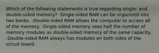 Which of the following statements is true regarding single- and double-sided memory? -Single-sided RAM can be organized into two banks. -Double-sided RAM allows the computer to access all of the memory. -Single-sided memory uses half the number of memory modules as double-sided memory of the same capacity. -Double-sided RAM always has modules on both sides of the circuit board.