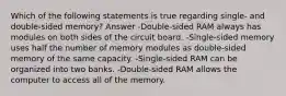 Which of the following statements is true regarding single- and double-sided memory? Answer -Double-sided RAM always has modules on both sides of the circuit board. -Single-sided memory uses half the number of memory modules as double-sided memory of the same capacity. -Single-sided RAM can be organized into two banks. -Double-sided RAM allows the computer to access all of the memory.