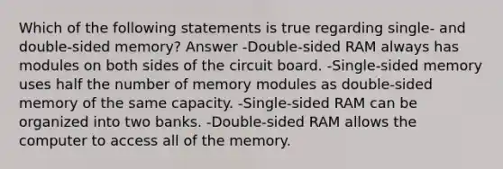 Which of the following statements is true regarding single- and double-sided memory? Answer -Double-sided RAM always has modules on both sides of the circuit board. -Single-sided memory uses half the number of memory modules as double-sided memory of the same capacity. -Single-sided RAM can be organized into two banks. -Double-sided RAM allows the computer to access all of the memory.