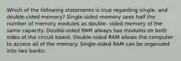 Which of the following statements is true regarding single- and double-sided memory? Single-sided memory uses half the number of memory modules as double- sided memory of the same capacity. Double-sided RAM always has modules on both sides of the circuit board. Double-sided RAM allows the computer to access all of the memory. Single-sided RAM can be organized into two banks.