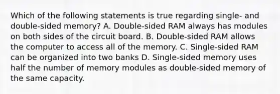 Which of the following statements is true regarding single- and double-sided memory? A. Double-sided RAM always has modules on both sides of the circuit board. B. Double-sided RAM allows the computer to access all of the memory. C. Single-sided RAM can be organized into two banks D. Single-sided memory uses half the number of memory modules as double-sided memory of the same capacity.