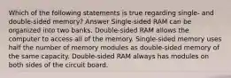 Which of the following statements is true regarding single- and double-sided memory? Answer Single-sided RAM can be organized into two banks. Double-sided RAM allows the computer to access all of the memory. Single-sided memory uses half the number of memory modules as double-sided memory of the same capacity. Double-sided RAM always has modules on both sides of the circuit board.