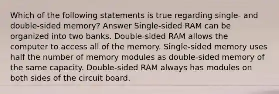 Which of the following statements is true regarding single- and double-sided memory? Answer Single-sided RAM can be organized into two banks. Double-sided RAM allows the computer to access all of the memory. Single-sided memory uses half the number of memory modules as double-sided memory of the same capacity. Double-sided RAM always has modules on both sides of the circuit board.